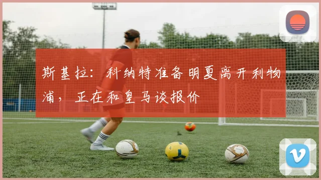 斯基拉：科纳特准备明夏离开利物浦，正在和皇马谈报价